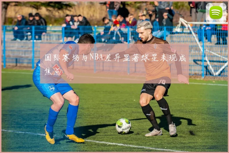 国际赛场与NBA差异显著球星表现成焦点