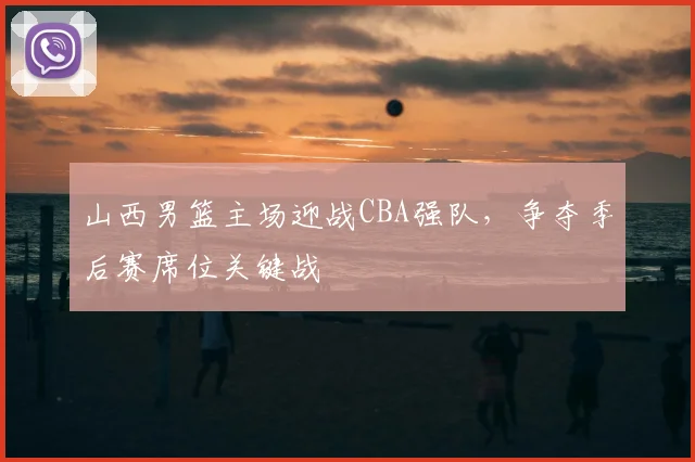 山西男篮主场迎战CBA强队，争夺季后赛席位关键战