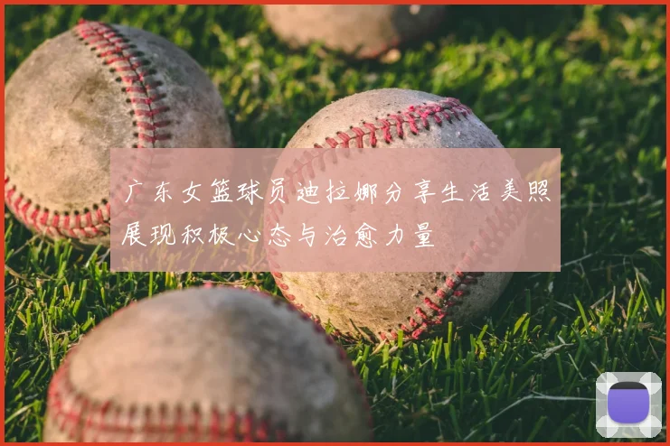 广东女篮球员迪拉娜分享生活美照展现积极心态与治愈力量