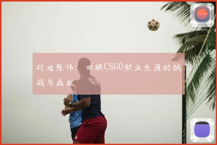 对话陈伟：回顾CSGO职业生涯的挑战与成就